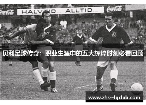 贝利足球传奇：职业生涯中的五大辉煌时刻必看回顾
