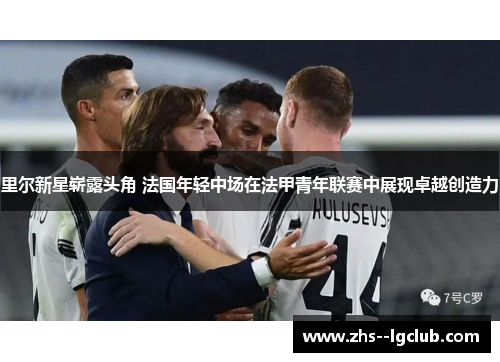 里尔新星崭露头角 法国年轻中场在法甲青年联赛中展现卓越创造力