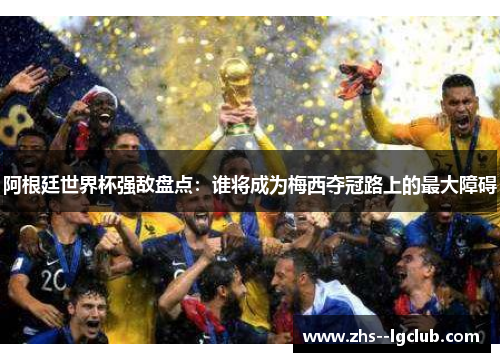 阿根廷世界杯强敌盘点:谁将成为梅西夺冠路上的最大障碍 阿根廷世界杯强敌盘点:谁将成为梅西夺冠路上的最大障碍