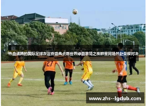 热血沸腾的国际足球友谊赛盛典点燃世界绿茵激情之夜群星同场共赴荣耀对决 热血沸腾的国际足球友谊赛盛典点燃世界绿茵激情之夜群星同场共赴荣耀对决