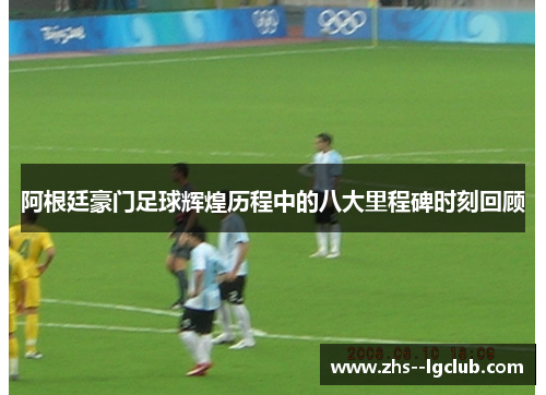 阿根廷豪门足球辉煌历程中的八大里程碑时刻回顾