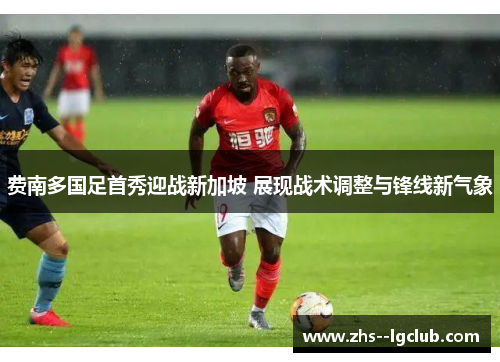 费南多国足首秀迎战新加坡 展现战术调整与锋线新气象 费南多国足首秀迎战新加坡 展现战术调整与锋线新气象