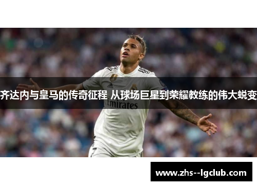 齐达内与皇马的传奇征程 从球场巨星到荣耀教练的伟大蜕变