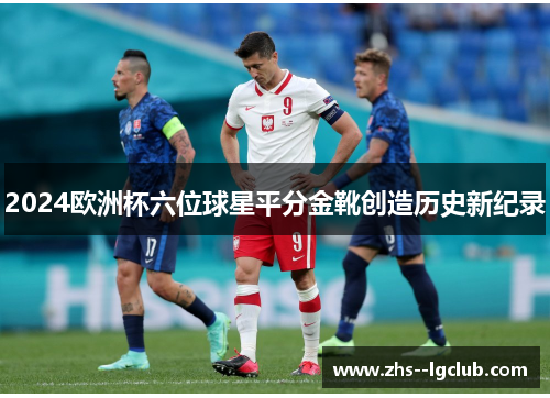 2024欧洲杯六位球星平分金靴创造历史新纪录 2024欧洲杯六位球星平分金靴创造历史新纪录