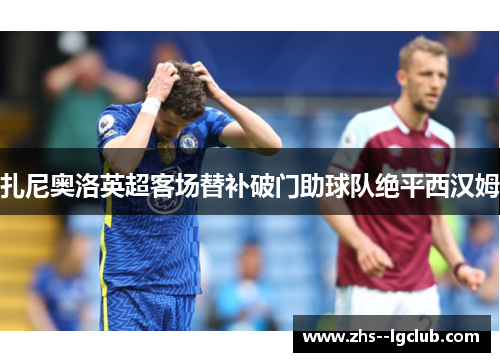 扎尼奥洛英超客场替补破门助球队绝平西汉姆 扎尼奥洛英超客场替补破门助球队绝平西汉姆