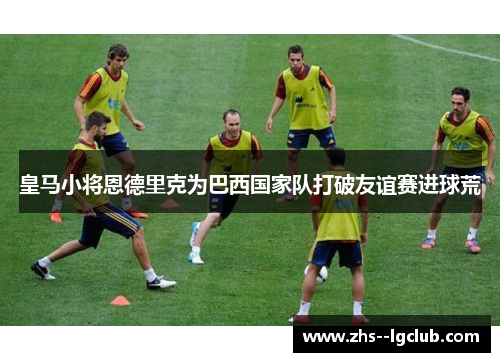 皇马小将恩德里克为巴西国家队打破友谊赛进球荒 皇马小将恩德里克为巴西国家队打破友谊赛进球荒