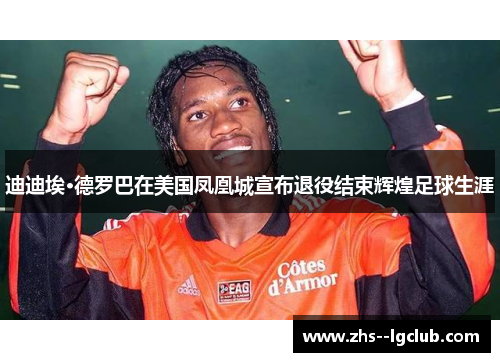 迪迪埃·德罗巴在美国凤凰城宣布退役结束辉煌足球生涯 迪迪埃·德罗巴在美国凤凰城宣布退役结束辉煌足球生涯