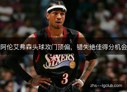 阿伦艾弗森头球攻门顶偏,错失绝佳得分机会 阿伦艾弗森头球攻门顶偏,错失绝佳得分机会